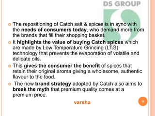 The repositioning of Catch salt & spices is in sync with
the needs of consumers today, who demand more from
the brands that fill their shopping basket.
 It highlights the value of buying Catch spices which
are made by Low Temperature Grinding (LTG)
technology that prevents the evaporation of volatile and
delicate oils.
 This gives the consumer the benefit of spices that
retain their original aroma giving a wholesome, authentic
flavour to the food.
 The new brand strategy adopted by Catch also aims to
break the myth that premium quality comes at a
premium price.
11
varsha
 