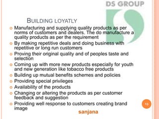 BUILDING LOYATLY
 Manufacturing and supplying quality products as per
norms of customers and dealers. The do manufacture a
quality products as per the requirement
 By making repetitive deals and doing business with
repetitive or long run customers
 Proving their original quality and of peoples taste and
selection
 Coming up with more new products especially for youth
and new generation like tobacco free products
 Building up mutual benefits schemes and policies
 Providing special privileges
 Availability of the products
 Changing or altering the products as per customer
feedback and suggestion
 Providing well response to customers creating brand
image
13
sanjana
 