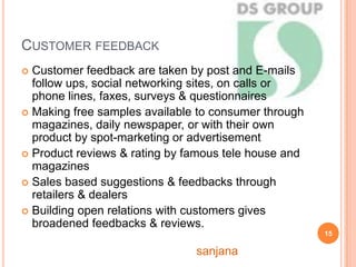 CUSTOMER FEEDBACK
 Customer feedback are taken by post and E-mails
follow ups, social networking sites, on calls or
phone lines, faxes, surveys & questionnaires
 Making free samples available to consumer through
magazines, daily newspaper, or with their own
product by spot-marketing or advertisement
 Product reviews & rating by famous tele house and
magazines
 Sales based suggestions & feedbacks through
retailers & dealers
 Building open relations with customers gives
broadened feedbacks & reviews.
15
sanjana
 