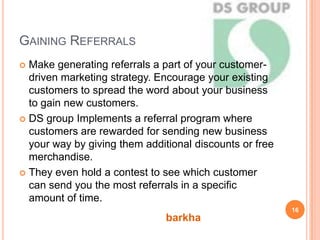 GAINING REFERRALS
 Make generating referrals a part of your customer-
driven marketing strategy. Encourage your existing
customers to spread the word about your business
to gain new customers.
 DS group Implements a referral program where
customers are rewarded for sending new business
your way by giving them additional discounts or free
merchandise.
 They even hold a contest to see which customer
can send you the most referrals in a specific
amount of time.
16
barkha
 