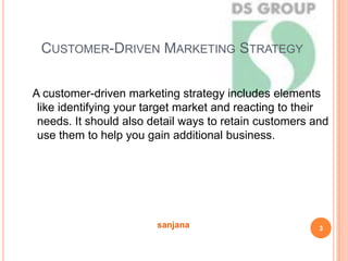 CUSTOMER-DRIVEN MARKETING STRATEGY
A customer-driven marketing strategy includes elements
like identifying your target market and reacting to their
needs. It should also detail ways to retain customers and
use them to help you gain additional business.
3sanjana
 