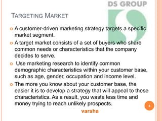 TARGETING MARKET
 A customer-driven marketing strategy targets a specific
market segment.
 A target market consists of a set of buyers who share
common needs or characteristics that the company
decides to serve.
 Use marketing research to identify common
demographic characteristics within your customer base,
such as age, gender, occupation and income level.
 The more you know about your customer base, the
easier it is to develop a strategy that will appeal to these
characteristics. As a result, you waste less time and
money trying to reach unlikely prospects. 4
varsha
 