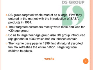  DS group targeted whole market as a large. First they
entered in the market with the introduction of BABA
products in 1964.
 Their targeted customers mostly were male and was for
+20 age group.
 So as to target teenage group also DS group introduced
rajnigandha in 1983 which had no tobacco contain.
 Then came pass pass in 1999 first all natural assorted
fun mix refreshes the entire nation. Targeting from
children to adults.
5
varsha
 