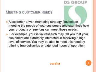 MEETING CUSTOMER NEEDS
 A customer-driven marketing strategy focuses on
meeting the needs of your customers and examines how
your products or services can meet those needs.
 For example, your initial research may tell you that your
customers are extremely interested in receiving a high
level of service. You may be able to meet this need by
offering free deliveries or extended hours of operation.
6
varsha
 