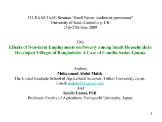 111 EAAE-IAAE Seminar ‘Small Farms: decline or persistence’ University of Kent, Canterbury, UK 26th-27th June 2009 Title Effects of Non-farm Employments on Poverty among Small Households in Developed Villages of Bangladesh: A Case of Comilla Sadar  Upazila Authors Mohammad Abdul Malek  The United Graduate School of Agricultural Sciences, Tottori University, Japan.  Email:  [email_address] And Koichi Usami, PhD  Professor, Faculty of Agriculture, Yamaguchi University,  Japan. 