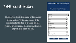 Walkthrough of Prototype
This page is the initial page of the recipe
finder feature. This page shows if the
recipe finder button is pressed on the
general profile page. The user must select
ingredients from the list.
 