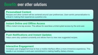 Benefits over other solutions
Personalized Content
Recipes and other content will be centered around user preferences. User-centric personalization is
critical in making their experience a positive one.
Instant Online and Offline Access
Offers instant one-tap access. This allows for seamless uninterrupted access by the end-user.
Push Notifications and Instant Updates
Helps users stay updated constantly and allows them to view new suggested recipes.
Interactive Engagement
Increases user engagement due to how a mobile interface offers a more immersive experience. This
results in an increase in end-user commitment in making healthy dietary choices.
 
