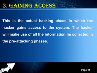 Powerpoint Templates
Page 14
3. gaining accEss
This is the actual hacking phase in which the
hacker gains access to the system. The hacker
will make use of all the information he collected in
the pre-attacking phases.
 