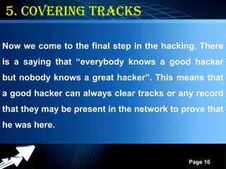 Powerpoint Templates
Page 16
5. covering tracks
Now we come to the final step in the hacking. There
is a saying that “everybody knows a good hacker
but nobody knows a great hacker”. This means that
a good hacker can always clear tracks or any record
that they may be present in the network to prove that
he was here.
 
