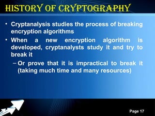Powerpoint Templates
Page 17
17
History of cryptograpHy
• Cryptanalysis studies the process of breaking
encryption algorithms
• When a new encryption algorithm is
developed, cryptanalysts study it and try to
break it
– Or prove that it is impractical to break it
(taking much time and many resources)
 