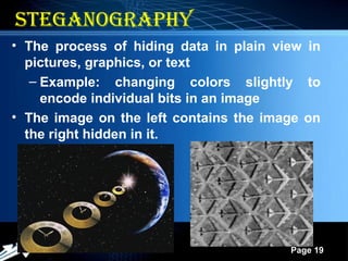 Powerpoint Templates
Page 19
19
steganograpHy
• The process of hiding data in plain view in
pictures, graphics, or text
– Example: changing colors slightly to
encode individual bits in an image
• The image on the left contains the image on
the right hidden in it.
 