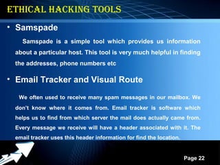 Powerpoint Templates
Page 22
ETHICAL HACKING TOOLS
• Samspade
Samspade is a simple tool which provides us information
about a particular host. This tool is very much helpful in finding
the addresses, phone numbers etc
• Email Tracker and Visual Route
We often used to receive many spam messages in our mailbox. We
don’t know where it comes from. Email tracker is software which
helps us to find from which server the mail does actually came from.
Every message we receive will have a header associated with it. The
email tracker uses this header information for find the location.
 