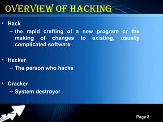 Powerpoint Templates
Page 3
oVERVIEW oF HACKING
3
• Hack
– the rapid crafting of a new program or the
making of changes to existing, usually
complicated software
• Hacker
– The person who hacks
• Cracker
– System destroyer
 