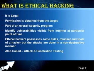 Powerpoint Templates
Page 8
What is Ethical hacking
• It is Legal
• Permission is obtained from the target
• Part of an overall security program
• Identify vulnerabilities visible from Internet at particular
point of time
• Ethical hackers possesses same skills, mindset and tools
of a hacker but the attacks are done in a non-destructive
manner
• Also Called – Attack & Penetration Testing
 