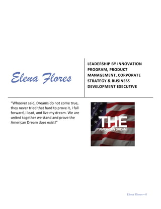 Elena Flores  0
Elena Flores
LEADERSHIP BY INNOVATION
PROGRAM, PRODUCT
MANAGEMENT, CORPORATE
STRATEGY & BUSINESS
DEVELOPMENT EXECUTIVE
“Whoever said, Dreams do not come true,
they never tried that hard to prove it, I fall
forward, I lead, and live my dream. We are
united together we stand and prove the
American Dream does exist!”
 