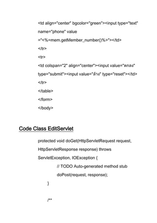 <td align="center" bgcolor="green"><input type="text"
name="phone" value
="<%=mem.getMember_number()%>"></td>
</tr>
<tr>
<td colspan="2" align="center"><input value="
type="submit"><input value=" type="reset"></td>
</tr>
</table>
</form>
</body>
Code Class EditServlet
protected void doGet(HttpServletRequest request,
HttpServletResponse response) throws
ServletException, IOException {
// TODO Auto-generated method stub
doPost(request, response);
}
/**
 