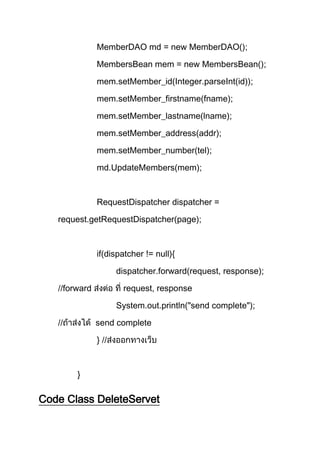 MemberDAO md = new MemberDAO();
MembersBean mem = new MembersBean();
mem.setMember_id(Integer.parseInt(id));
mem.setMember_firstname(fname);
mem.setMember_lastname(lname);
mem.setMember_address(addr);
mem.setMember_number(tel);
md.UpdateMembers(mem);
RequestDispatcher dispatcher =
request.getRequestDispatcher(page);
if(dispatcher != null){
dispatcher.forward(request, response);
//forward request, response
System.out.println("send complete");
// send complete
} //
}
Code Class DeleteServet
 