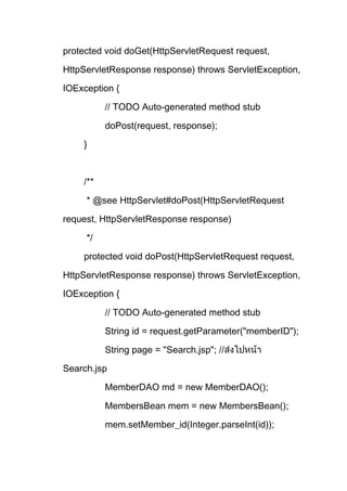 protected void doGet(HttpServletRequest request,
HttpServletResponse response) throws ServletException,
IOException {
// TODO Auto-generated method stub
doPost(request, response);
}
/**
* @see HttpServlet#doPost(HttpServletRequest
request, HttpServletResponse response)
*/
protected void doPost(HttpServletRequest request,
HttpServletResponse response) throws ServletException,
IOException {
// TODO Auto-generated method stub
String id = request.getParameter("memberID");
String page = "Search.jsp"; //
Search.jsp
MemberDAO md = new MemberDAO();
MembersBean mem = new MembersBean();
mem.setMember_id(Integer.parseInt(id));
 