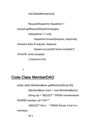 md.DeleteMembers(id);
RequestDispatcher dispatcher =
request.getRequestDispatcher(page);
if(dispatcher != null){
dispatcher.forward(request, response);
//forward request, response
System.out.println("send complete");
// send complete
} //
}
Code Class MemberDAO
public static MembersBean getMember(String ID){
MembersBean mem = new MembersBean();
String sql = "SELECT * FROM membersbook
WHERE member_id="+ID+"";
//SELECT FROM
members
try {
 