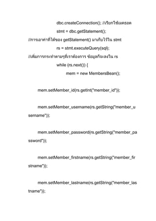 dbc.createConnection(); //
stmt = dbc.getStatement();
// getStatement() stmt
rs = stmt.executeQuery(sql);
// rs
while (rs.next()) {
mem = new MembersBean();
mem.setMember_id(rs.getInt("member_id"));
mem.setMember_username(rs.getString("member_u
sername"));
mem.setMember_password(rs.getString("member_pa
ssword"));
mem.setMember_firstname(rs.getString("member_fir
stname"));
mem.setMember_lastname(rs.getString("member_las
tname"));
 