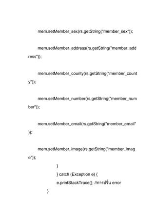 mem.setMember_sex(rs.getString("member_sex"));
mem.setMember_address(rs.getString("member_add
ress"));
mem.setMember_county(rs.getString("member_count
y"));
mem.setMember_number(rs.getString("member_num
ber"));
mem.setMember_email(rs.getString("member_email"
));
mem.setMember_image(rs.getString("member_imag
e"));
}
} catch (Exception e) {
e.printStackTrace(); // error
}
 