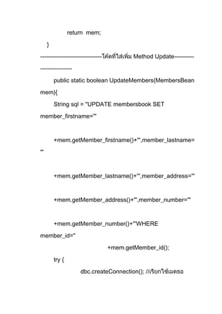 return mem;
}
------------------------------- Method Update----------
----------------
public static boolean UpdateMembers(MembersBean
mem){
String sql = "UPDATE membersbook SET
member_firstname='"
+mem.getMember_firstname()+"',member_lastname=
'"
+mem.getMember_lastname()+"',member_address='"
+mem.getMember_address()+"',member_number='"
+mem.getMember_number()+"'WHERE
member_id="
+mem.getMember_id();
try {
dbc.createConnection(); //
 