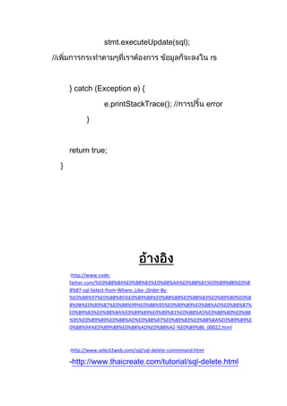 stmt.executeUpdate(sql);
// rs
} catch (Exception e) {
e.printStackTrace(); // error
}
return true;
}
-http://www.code-
father.com/%E0%B8%84%E0%B8%B3%E0%B8%AA%E0%B8%B1%E0%B9%88%E0%B
8%87-sql-Select-from-Where-,Like-,Order-By-
%E0%B8%97%E0%B8%B5%E0%B9%88%E0%B8%88%E0%B8%B3%E0%B9%80%E0%B
8%9B%E0%B9%87%E0%B8%99%E0%B8%95%E0%B9%89%E0%B8%AD%E0%B8%87%
E0%B9%83%E0%B8%8A%E0%B9%89%E0%B9%81%E0%B8%A5%E0%B8%B0%E0%B8
%95%E0%B9%89%E0%B8%AD%E0%B8%87%E0%B9%83%E0%B8%8A%E0%B9%89%E
0%B8%9A%E0%B9%88%E0%B8%AD%E0%B8%A2-%E0%B9%86_00022.html
-http://www.select2web.com/sql/sql-delete-commmand.html
-http://www.thaicreate.com/tutorial/sql-delete.html
 