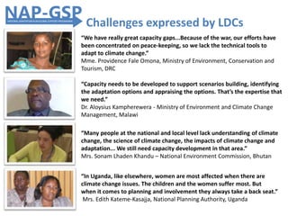 “Capacity needs to be developed to support scenarios building, identifying
the adaptation options and appraising the options. That’s the expertise that
we need.”
Dr. Aloysius Kampherewera - Ministry of Environment and Climate Change
Management, Malawi
“In Uganda, like elsewhere, women are most affected when there are
climate change issues. The children and the women suffer most. But
when it comes to planning and involvement they always take a back seat.”
Mrs. Edith Kateme-Kasajja, National Planning Authority, Uganda
Challenges expressed by LDCs
“We have really great capacity gaps...Because of the war, our efforts have
been concentrated on peace-keeping, so we lack the technical tools to
adapt to climate change.”
Mme. Providence Fale Omona, Ministry of Environment, Conservation and
Tourism, DRC
“Many people at the national and local level lack understanding of climate
change, the science of climate change, the impacts of climate change and
adaptation... We still need capacity development in that area.”
Mrs. Sonam Lhaden Khandu – National Environment Commission, Bhutan
 