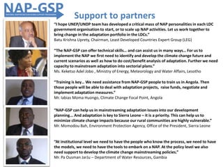 “I hope UNEP/UNDP team has developed a critical mass of NAP personalities in each LDC
government organisation to start, or to scale up NAP activities. Let us work together to
bring change in the adaptation portfolio in the LDCs.”
Batu Krishna Uprety, Chairman, Least Developed Countries Expert Group (LEG)
“Training is key… We need assistance from NAP-GSP people to train us in Angola. Then
those people will be able to deal with adaptation projects, raise funds, negotiate and
implement adaptation measures.”
Mr. Iabias Moma Huongo, Climate Change Focal Point, Angola
“The NAP-GSP can offer technical skills… and can assist us in many ways… For us to
implement the NAP we first need to identify and develop the climate change future and
current scenarios as well as how to do cost/benefit analysis of adaptation. Further we need
capacity to mainstream adaptation into sectorial plans.”
Ms. Keketso Adel Jobo , Ministry of Energy, Meteorology and Water Affairs, Lesotho
Support to partners
“At institutional level we need to have the people who know the process, we need to have
the models, we need to have the tools to embark on a NAP. At the policy level we also
need support to develop the climate change mainstreaming policies.”
Mr. Pa Ousman JarJu – Department of Water Resources, Gambia
“NAP-GSP can help us in mainstreaming adaptation issues into our development
planning... And adaptation is key to Sierra Leone – it is a priority. This can help us to
minimize climate change impacts because our rural communities are highly vulnerable.”
Mr. Momodou Bah, Environment Protection Agency, Office of the President, Sierra Leone
 