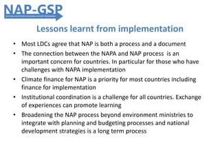 Lessons learnt from implementation
• Most LDCs agree that NAP is both a process and a document
• The connection between the NAPA and NAP process is an
important concern for countries. In particular for those who have
challenges with NAPA implementation
• Climate finance for NAP is a priority for most countries including
finance for implementation
• Institutional coordination is a challenge for all countries. Exchange
of experiences can promote learning
• Broadening the NAP process beyond environment ministries to
integrate with planning and budgeting processes and national
development strategies is a long term process
 