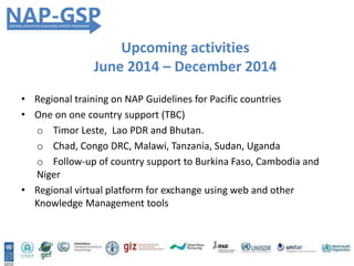 • Regional training on NAP Guidelines for Pacific countries
• One on one country support (TBC)
o Timor Leste, Lao PDR and Bhutan.
o Chad, Congo DRC, Malawi, Tanzania, Sudan, Uganda
o Follow-up of country support to Burkina Faso, Cambodia and
Niger
• Regional virtual platform for exchange using web and other
Knowledge Management tools
Upcoming activities
June 2014 – December 2014
 