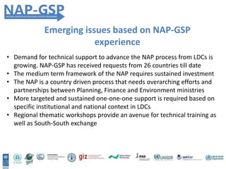 Emerging issues based on NAP-GSP
experience
• Demand for technical support to advance the NAP process from LDCs is
growing. NAP-GSP has received requests from 26 countries till date
• The medium term framework of the NAP requires sustained investment
• The NAP is a country driven process that needs overarching efforts and
partnerships between Planning, Finance and Environment ministries
• More targeted and sustained one-one-one support is required based on
specific institutional and national context in LDCs
• Regional thematic workshops provide an avenue for technical training as
well as South-South exchange
 