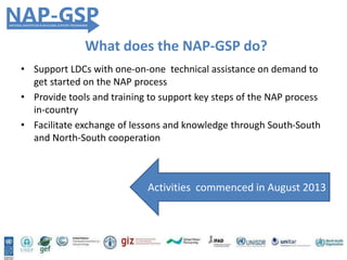 • Support LDCs with one-on-one technical assistance on demand to
get started on the NAP process
• Provide tools and training to support key steps of the NAP process
in-country
• Facilitate exchange of lessons and knowledge through South-South
and North-South cooperation
Activities commenced in August 2013
What does the NAP-GSP do?
 