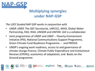 The LDCF funded NAP GSP works in conjunction with
• UNDP, UNEP, The GEF Secretariat, UNFCCC, WHO, Global Water
Partnership, FAO, IFAD, UNISDR and UNITAR. GIZ is a collaborator
• Joint programmes of UNDP and UNEP -- Poverty-Environment
Initiative (PEI), National Communications Support Programme,
Green Climate Fund Readiness Programme -- and PROVIA
• UNDP’s ongoing work readiness, access to and governance of
climate change finance, Climate Public Expenditure and Institutional
Reviews (CPEIRs), economics of adaptation, and Boots on the
Ground programme
Multiplying synergies
under NAP-GSP
 