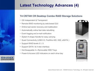 Latest Technology Advances (4) T4 CR/T4H CR Desktop Combo RAID Storage Solutions OS Independent & Transparent  Remote RAID monitoring by web-based GUI  Online bad sector recovery and reallocation  Automatically online fast data rebuilding  Event logging and e-mail notification  Stylish H shape Handle for easy carrying  Quad Connectivity (USB 2.0, FireWire 400 / 800, eSATA )  Support RAID levels 0,1, 5  Support SATA I & II disk interface  Hot-Swappable 4 x Removable HDD Trays  Power & Access LED indicators on each drive bay www.enhance-tech.com  ©2008 Enhance Technology, Inc. All rights reserved 