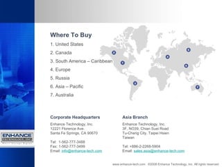 www.enhance-tech.com  ©2008 Enhance Technology, Inc. All rights reserved Where To Buy 1. United States 2. Canada 3. South America – Caribbean 4. Europe 5. Russia 6. Asia – Pacific 7. Australia Corporate Headquarters Enhance Technology, Inc. 12221 Florence Ave. Santa Fe Springs, CA 90670 Tel:  1-562-777-3488 Fax: 1-562-777-3499 Email:   [email_address] Asia Branch Enhance Technology, Inc. 3F, NO39, Chian Suei Road Tu-Cheng City, Taipei Hsien Taiwan Tel: +886-2-2268-5904 Email:   [email_address] 