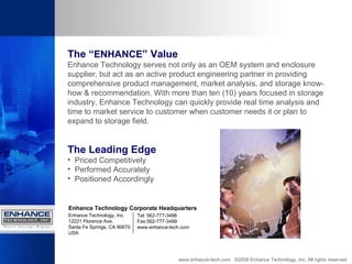 www.enhance-tech.com  ©2008 Enhance Technology, Inc. All rights reserved The “ ENHANCE ” Value Enhance Technology serves not only as an OEM system and enclosure supplier, but act as an active product engineering partner in providing comprehensive product management, market analysis, and storage know-how & recommendation. With more than ten (10) years focused in storage industry, Enhance Technology can quickly provide real time analysis and time to market service to customer when customer needs it or plan to expand to storage field. The Leading Edge Priced Competitively Performed Accurately Positioned Accordingly Enhance Technology, Inc. 12221 Florence Ave. Santa Fe Springs, CA 90670 USA Enhance Technology Corporate Headquarters Tel: 562-777-3488 Fax:562-777-3499 www.enhance-tech.com 