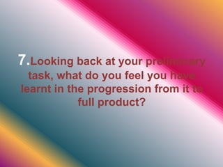 7.Looking back at your preliminary
task, what do you feel you have
learnt in the progression from it to
full product?
 
