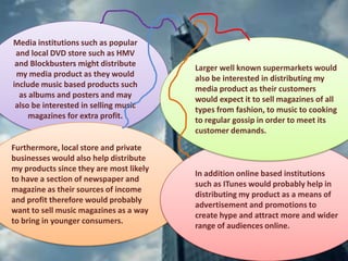 Media institutions such as popular
and local DVD store such as HMV
and Blockbusters might distribute
my media product as they would
include music based products such
as albums and posters and may
also be interested in selling music
magazines for extra profit.
Furthermore, local store and private
businesses would also help distribute
my products since they are most likely
to have a section of newspaper and
magazine as their sources of income
and profit therefore would probably
want to sell music magazines as a way
to bring in younger consumers.
In addition online based institutions
such as ITunes would probably help in
distributing my product as a means of
advertisement and promotions to
create hype and attract more and wider
range of audiences online.
Larger well known supermarkets would
also be interested in distributing my
media product as their customers
would expect it to sell magazines of all
types from fashion, to music to cooking
to regular gossip in order to meet its
customer demands.
 