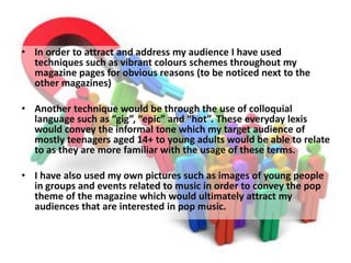 • In order to attract and address my audience I have used
techniques such as vibrant colours schemes throughout my
magazine pages for obvious reasons (to be noticed next to the
other magazines)
• Another technique would be through the use of colloquial
language such as “gig”, “epic” and “hot”. These everyday lexis
would convey the informal tone which my target audience of
mostly teenagers aged 14+ to young adults would be able to relate
to as they are more familiar with the usage of these terms.
• I have also used my own pictures such as images of young people
in groups and events related to music in order to convey the pop
theme of the magazine which would ultimately attract my
audiences that are interested in pop music.
 