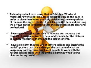  Technology wise I have learnt that in Publisher, Word and
Microsoft PowerPoint I am able to adjust objects on the page in
order to place them more precisely considering the composition
of them on the page. I did this by clicking on the item and pressing
the arrows on the keyboard so that the page looks more clear and
professional.
 I have also learnt that I am able to increase and decrease the
contrast of images on word to help modify and alter the pictures
to suit my magazine’s theme and the colour scheme.
 I have also learnt that the use of camera lighting and altering the
model’s posture drastically changes the outcome of what an
image may portray, therefore I must be able to work with the
natural lighting along with the artificial lightings when taking
pictures for my product.
 