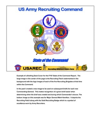 Example of a Briefing Deck Cover for the FY97 State of the Command Report. The
large image in the center of the page is the Recruiting Patch watermarked in the
background with the logo images of each of the five Recruiting Brigades at that time
within the Command.

In the past I created a new image to be used on subsequent briefs for each new
Commanding General. This makes recognition of a given brief easier when
determining when the brief was created and during which Commander’s tenure. The
          g                                     g
bottom image on this example was for Major General Mark Hamilton. It depicts the
Recruiting Patch along with the Gold Recruiting Badge which is a symbol of
excellence worn by Army Recruiters.
 