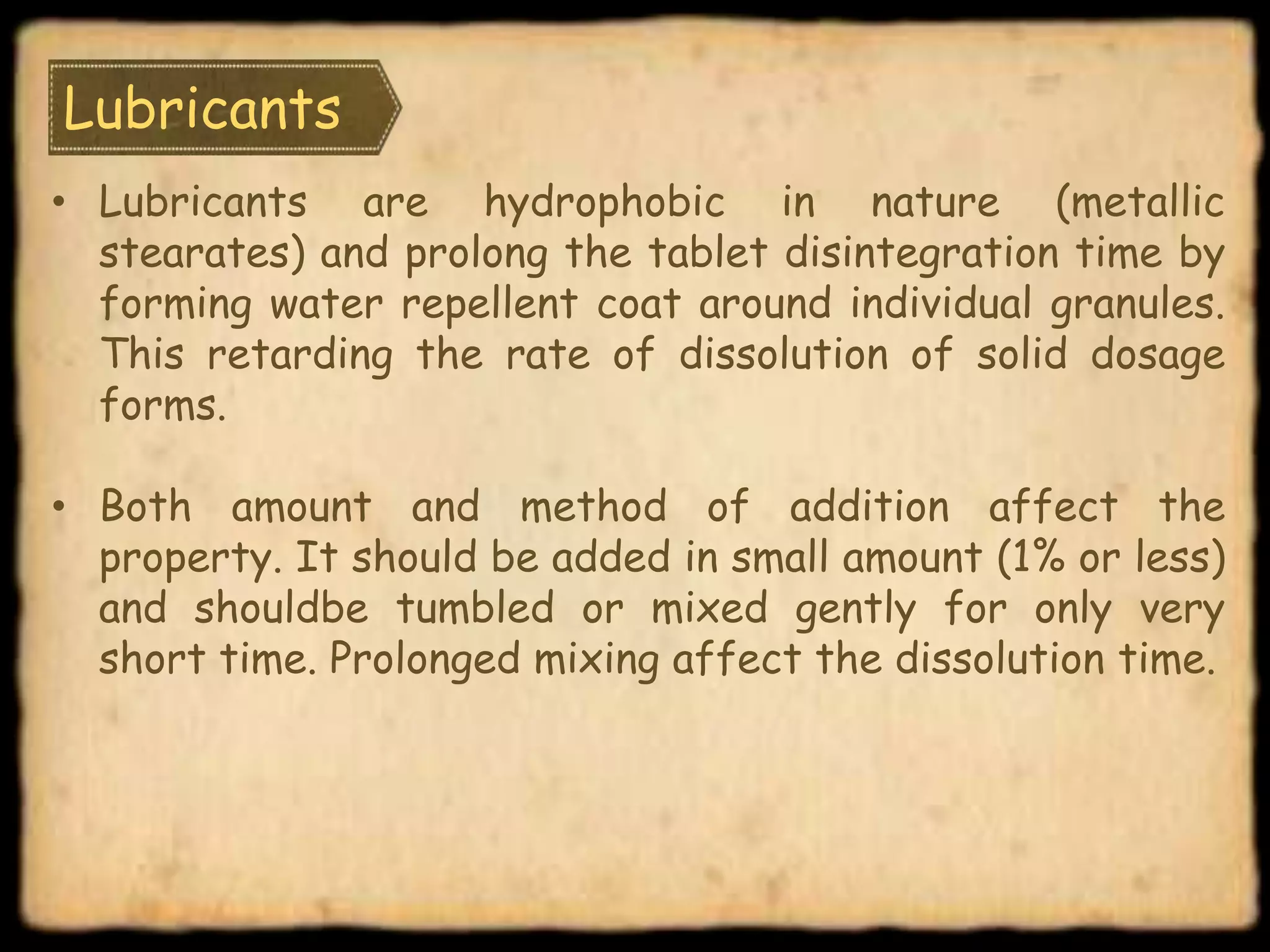 Lubricants
• Lubricants are hydrophobic in nature (metallic
stearates) and prolong the tablet disintegration time by
forming water repellent coat around individual granules.
This retarding the rate of dissolution of solid dosage
forms.
• Both amount and method of addition affect the
property. It should be added in small amount (1% or less)
and shouldbe tumbled or mixed gently for only very
short time. Prolonged mixing affect the dissolution time.
 