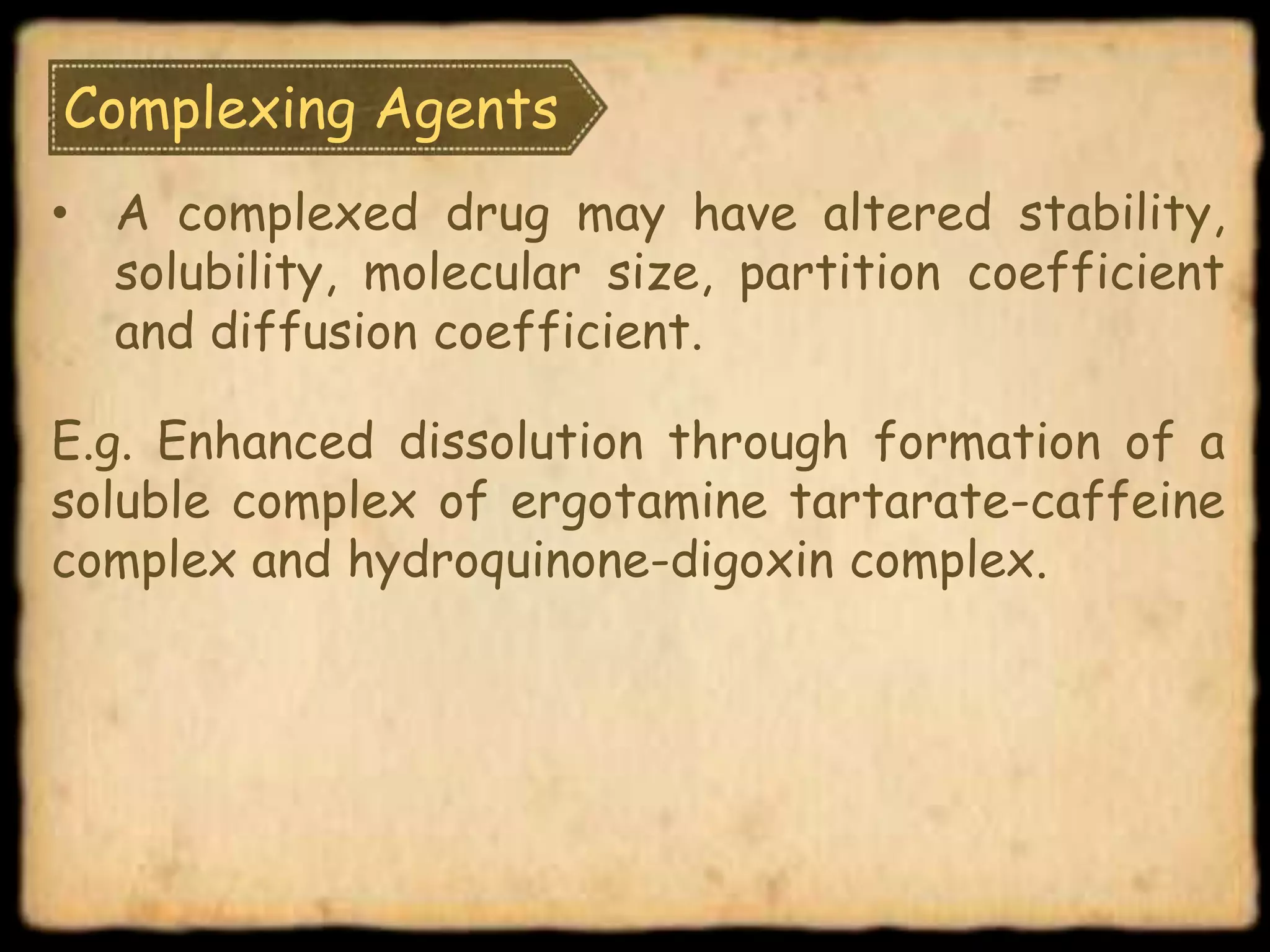 Complexing Agents
• A complexed drug may have altered stability,
solubility, molecular size, partition coefficient
and diffusion coefficient.
E.g. Enhanced dissolution through formation of a
soluble complex of ergotamine tartarate-caffeine
complex and hydroquinone-digoxin complex.
 