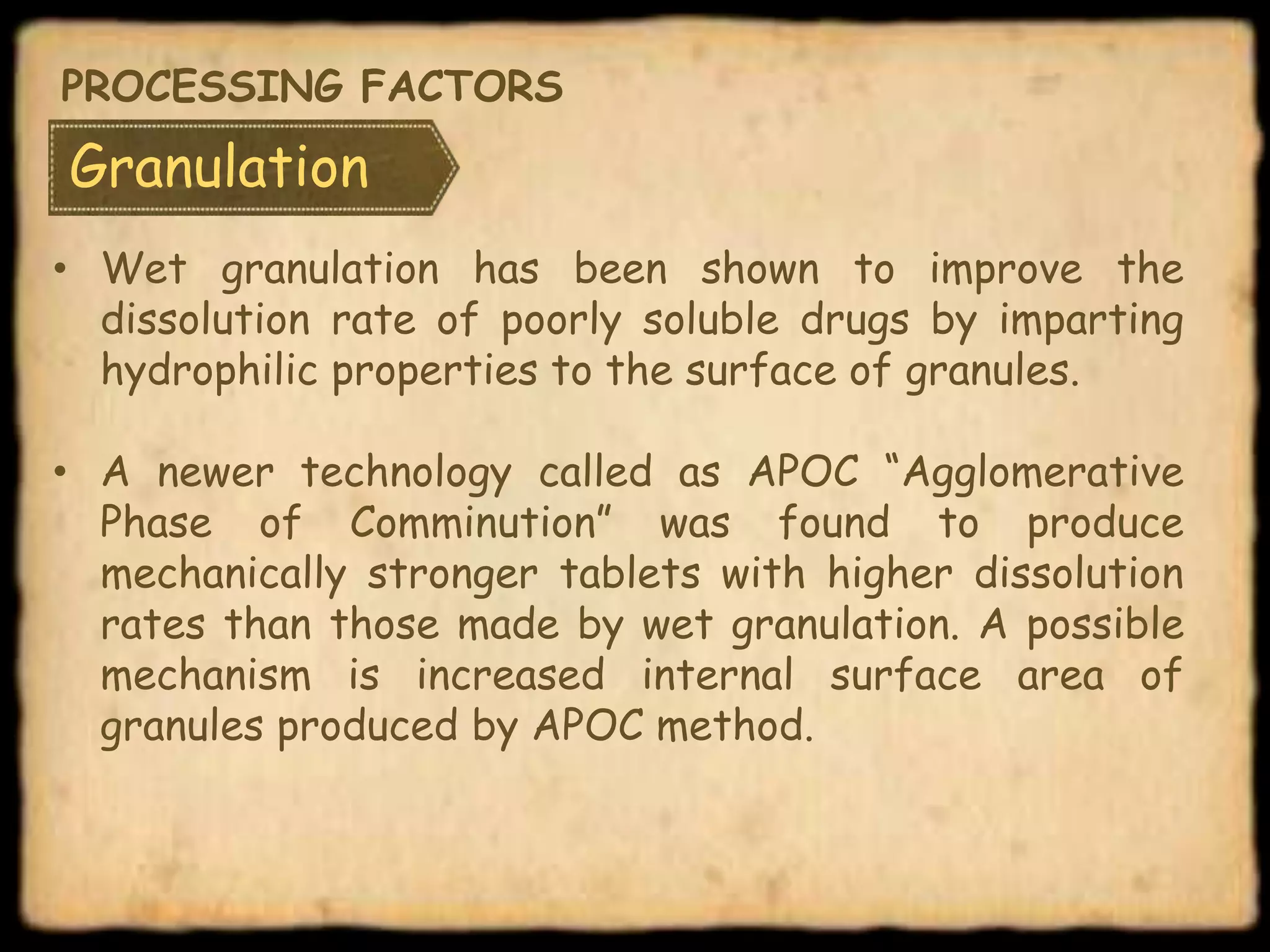Granulation
• Wet granulation has been shown to improve the
dissolution rate of poorly soluble drugs by imparting
hydrophilic properties to the surface of granules.
• A newer technology called as APOC “Agglomerative
Phase of Comminution” was found to produce
mechanically stronger tablets with higher dissolution
rates than those made by wet granulation. A possible
mechanism is increased internal surface area of
granules produced by APOC method.
PROCESSING FACTORS
 