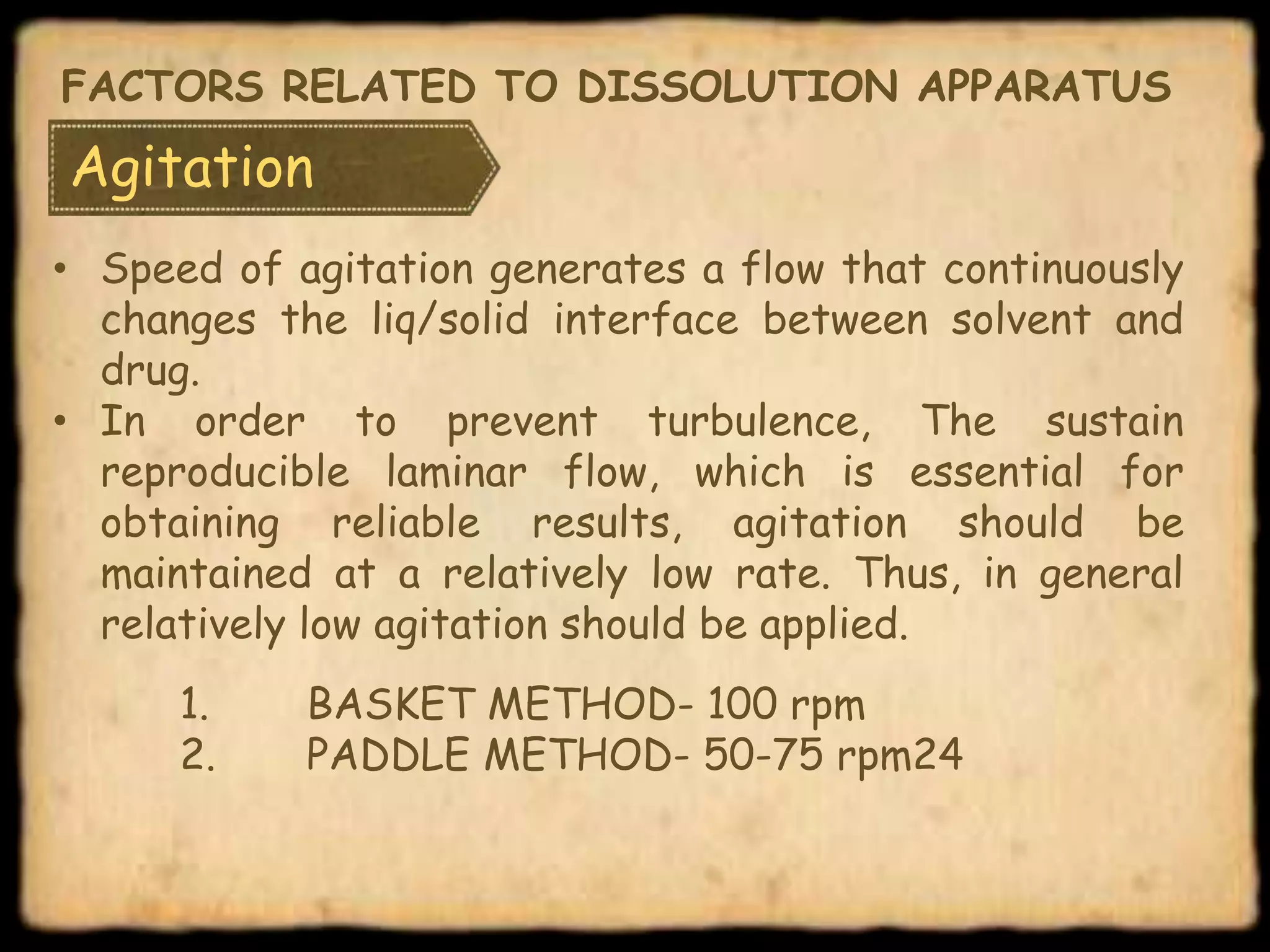 Agitation
• Speed of agitation generates a flow that continuously
changes the liq/solid interface between solvent and
drug.
• In order to prevent turbulence, The sustain
reproducible laminar flow, which is essential for
obtaining reliable results, agitation should be
maintained at a relatively low rate. Thus, in general
relatively low agitation should be applied.
1. BASKET METHOD- 100 rpm
2. PADDLE METHOD- 50-75 rpm24
FACTORS RELATED TO DISSOLUTION APPARATUS
 