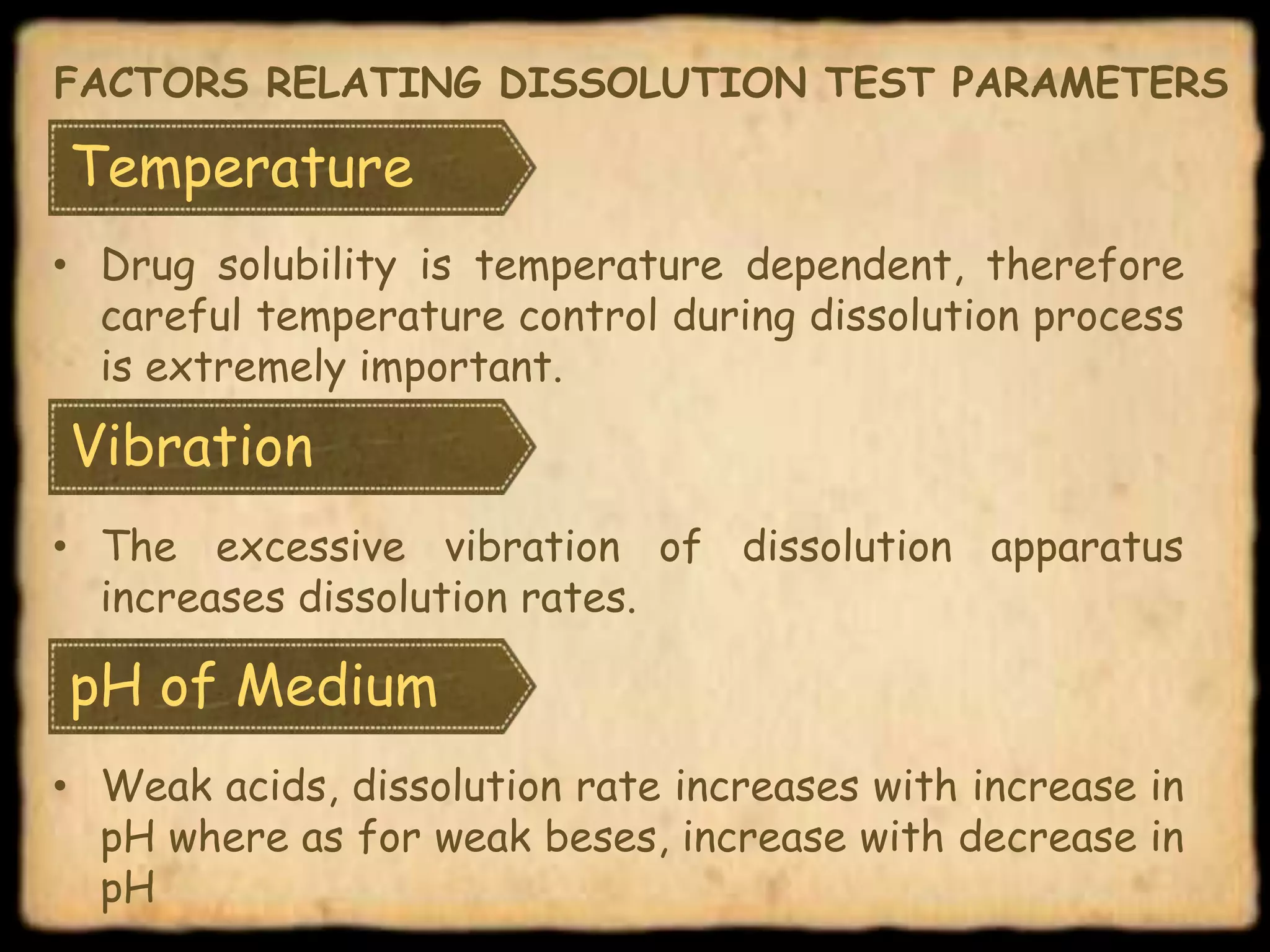 Temperature
• Drug solubility is temperature dependent, therefore
careful temperature control during dissolution process
is extremely important.
FACTORS RELATING DISSOLUTION TEST PARAMETERS
Vibration
• The excessive vibration of dissolution apparatus
increases dissolution rates.
pH of Medium
• Weak acids, dissolution rate increases with increase in
pH where as for weak beses, increase with decrease in
pH
 