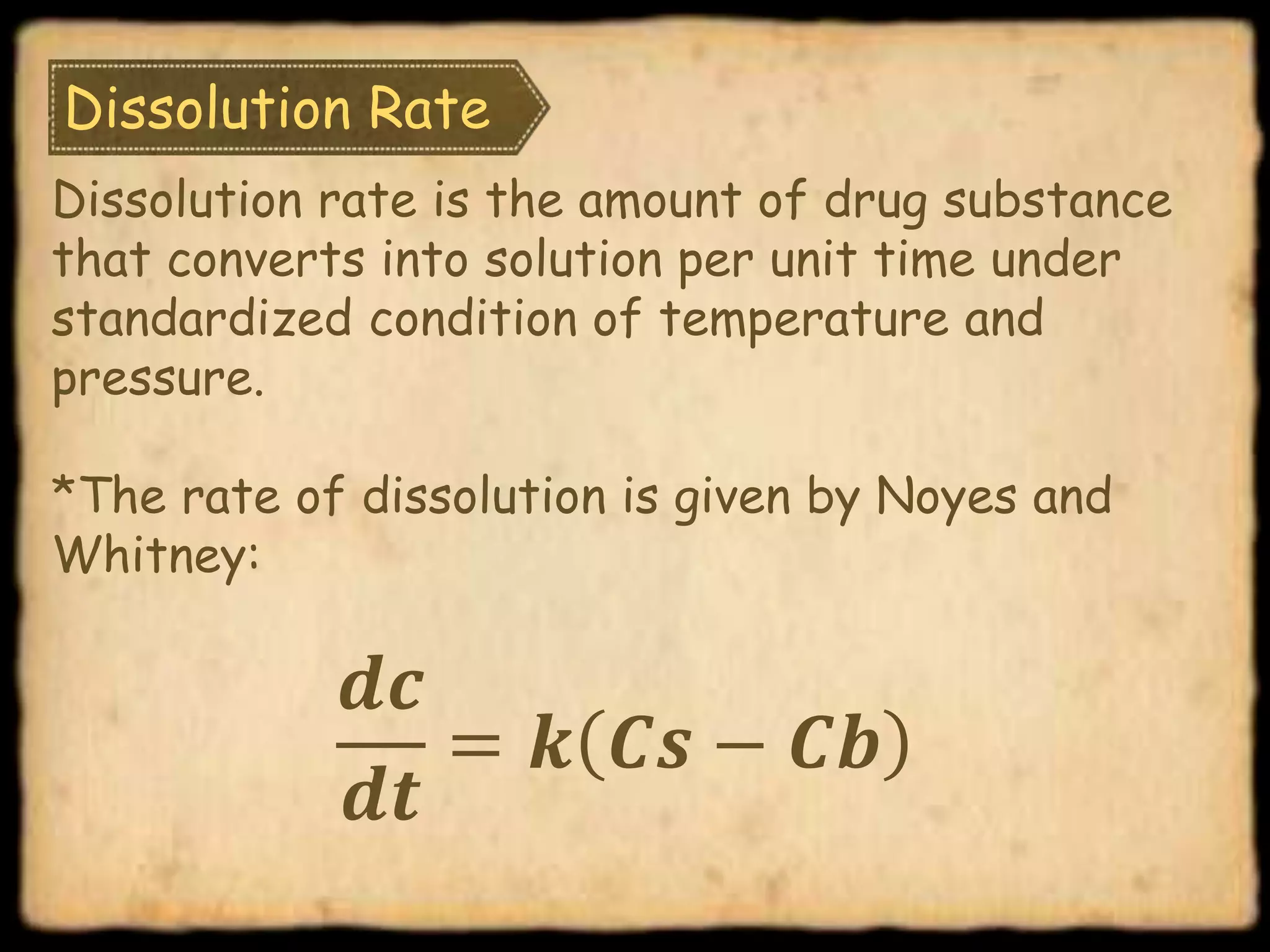 Dissolution Rate
Dissolution rate is the amount of drug substance
that converts into solution per unit time under
standardized condition of temperature and
pressure.
*The rate of dissolution is given by Noyes and
Whitney:
𝒅𝒄
𝒅𝒕
= 𝒌 𝑪𝒔 − 𝑪𝒃
 