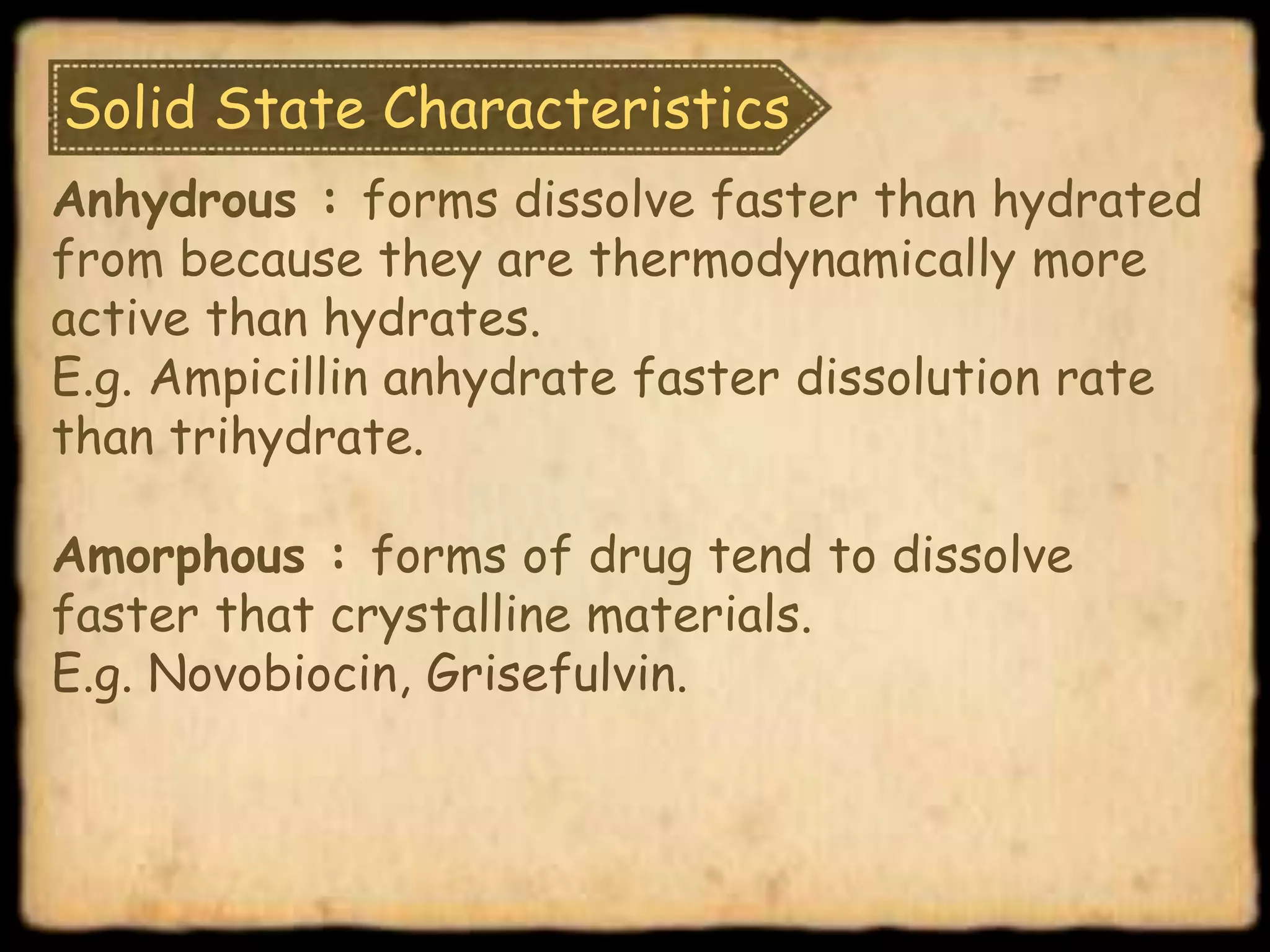 Solid State Characteristics
Anhydrous : forms dissolve faster than hydrated
from because they are thermodynamically more
active than hydrates.
E.g. Ampicillin anhydrate faster dissolution rate
than trihydrate.
Amorphous : forms of drug tend to dissolve
faster that crystalline materials.
E.g. Novobiocin, Grisefulvin.
 