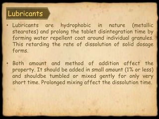 Lubricants
• Lubricants are hydrophobic in nature (metallic
stearates) and prolong the tablet disintegration time by
forming water repellent coat around individual granules.
This retarding the rate of dissolution of solid dosage
forms.
• Both amount and method of addition affect the
property. It should be added in small amount (1% or less)
and shouldbe tumbled or mixed gently for only very
short time. Prolonged mixing affect the dissolution time.
 